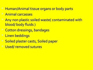  Human/Animal tissue organs or body parts
 Animal carcasses
 Any non plastic soiled waste( contaminated with
    blood/ body fluids )
   Cotton dressings, bandages
   Linen beddings
   Soiled plaster casts, Soiled paper
   Used/ removed sutures
 
