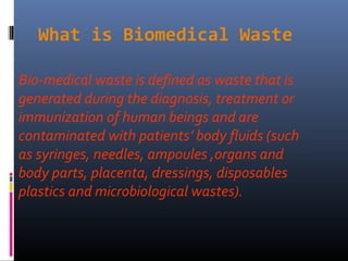What is Biomedical Waste

Bio-medical waste is defined as waste that is
generated during the diagnosis, treatment or
immunization of human beings and are
contaminated with patients’ body fluids (such
as syringes, needles, ampoules ,organs and
body parts, placenta, dressings, disposables
plastics and microbiological wastes).
 