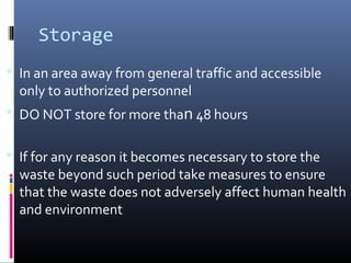 Storage
 In an area away from general traffic and accessible
  only to authorized personnel
 DO NOT store for more than 48 hours


 If for any reason it becomes necessary to store the
  waste beyond such period take measures to ensure
  that the waste does not adversely affect human health
  and environment
 