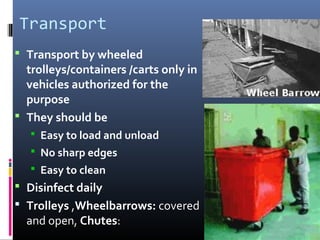 Transport
 Transport by wheeled
  trolleys/containers /carts only in
  vehicles authorized for the
  purpose
 They should be
    Easy to load and unload
    No sharp edges
    Easy to clean
 Disinfect daily
 Trolleys ,Wheelbarrows: covered
  and open, Chutes:
 