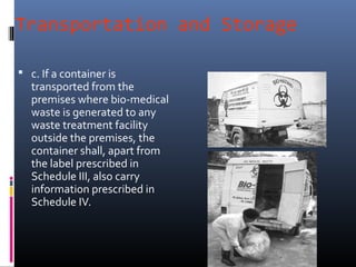 Transportation and Storage

 c. If a container is
   transported from the
   premises where bio-medical
   waste is generated to any
   waste treatment facility
   outside the premises, the
   container shall, apart from
   the label prescribed in
   Schedule III, also carry
   information prescribed in
   Schedule IV.
 