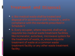 Treatment and Disposal

 a. Bio-medical waste shall be treated and
  disposal of in accordance with Schedule 1, and in
  compliance with the standards prescribed in
  Schedule V
 b. Every occupier, where required, shall set up
  requisite bio-medical waste treatment facilities
  like incinerator, autoclave, microwave system for
  the treatment of waste, or, ensure requisite
  treatment of waste at a common waste
  treatment facility or any other waste treatment
  facility.
 