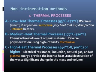 Non-incineration methods
              1 - THERMAL PROCESSES
A - Low-Heat Thermal Processes (93°C-177°C) Wet heat
   (steam) disinfection - autoclave ,Dry heat (hot air) disinfection
   - infrared heaters.
B - Medium-Heat Thermal Processes (177°C-370°C)
   Chemical breakdown of organic material. Reverse
   polymerization using high-intensity microwave
C - High-Heat Thermal Processes (540°C-8,300°C) or
    higher Electrical resistance, induction, natural gas, and/or
   plasma energy provide the intense heat ,total destruction of
   the waste Significant change in the mass and volume
 