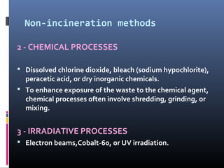 Non-incineration methods

2 - CHEMICAL PROCESSES

 Dissolved chlorine dioxide, bleach (sodium hypochlorite),
  peracetic acid, or dry inorganic chemicals.
 To enhance exposure of the waste to the chemical agent,
  chemical processes often involve shredding, grinding, or
  mixing.


3 - IRRADIATIVE PROCESSES
 Electron beams,Cobalt-60, or UV irradiation.
 