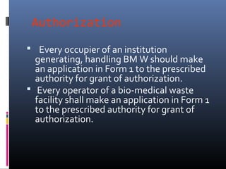 Authorization

 Every occupier of an institution
  generating, handling BM W should make
  an application in Form 1 to the prescribed
  authority for grant of authorization.
 Every operator of a bio-medical waste
  facility shall make an application in Form 1
  to the prescribed authority for grant of
  authorization.
 