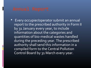 Annual Report

 Every occupier/operator submit an annual
  report to the prescribed authority in Form II
  by 31 January every year, to include
  information about the categories and
  quantities of bio-medical wastes handled
  during the preceding year. The prescribed
  authority shall send this information in a
  compiled form to the Central Pollution
  Control Board by 31 March every year.
 