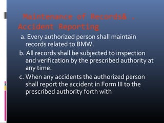 Maintenance of Records& .
Accident Reporting
a. Every authorized person shall maintain
   records related to BMW.
b. All records shall be subjected to inspection
   and verification by the prescribed authority at
   any time.
c. When any accidents the authorized person
   shall report the accident in Form III to the
   prescribed authority forth with
 