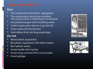 Dos and Don’ts
Do’s
 The used product should be segregated
 The used product should be mutilated.
    The used product is treated prior to disposal.
   Use protective gear when handling waste
   Collect waste when the bin is 3/4 the full
   Clean spills with disinfectant
   Use trolleys & do not drag waste bags
Do not
   Reuse plastic equipment.
   Mix plastic equipment with other wastes.
   Burn plastic waste.
   Avoid needle stick injuries
   Avoid using common lift to move waste
   Avoid spillage
 