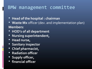 BMW management committee

 Head of the hospital : chairman
 Waste Mx officer (dev. and implementation plan)
Members:
 HOD’s of all department
 Nursing superintendent,
 Head nurse,
 Sanitary inspector
 Chief pharmacist,
 Radiation officer
 Supply officer,
 financial officer
 