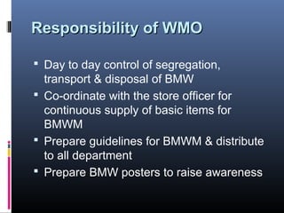 Responsibility of WMO

 Day to day control of segregation,
  transport & disposal of BMW
 Co-ordinate with the store officer for
  continuous supply of basic items for
  BMWM
 Prepare guidelines for BMWM & distribute
  to all department
 Prepare BMW posters to raise awareness
 