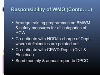 Responsibility of WMO (Contd…..)

 Arrange training programmes on BMWM
  & safety measures for all categories of
  HCW
 Co-ordinate with HOD/In-charge of Deptt.
  where deficiencies are pointed out
 Co-ordinate with CPWD Deptt. (Civil &
  Electrical)
 Send monthly & annual report to DPCC
 