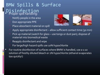 BMW Spills & Surface
 Disinfection
 Proper spill handling:
    Notify people in the area
    Don appropriate PPE
    Place absorbent material on spill
    Apply appropriate disinfectant – allow sufficient contact time (30 min)
    Pick up material (watch for glass – use tongs or dust pan); dispose of
     material into biomedical waste
    Reapply disinfectant and wipe
    For large/high hazard spills use 10% hypochlorite
 For routine disinfection of surfaces where BMW is handled, use a 1:10
   solution of freshly diluted bleach or 1% hypochlorite (ethanol evaporates
   too quickly!)
 