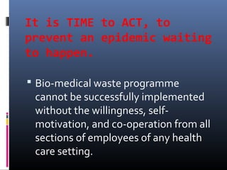 It is TIME to ACT, to
prevent an epidemic waiting
to happen.

 Bio-medical waste programme
 cannot be successfully implemented
 without the willingness, self-
 motivation, and co-operation from all
 sections of employees of any health
 care setting.
 