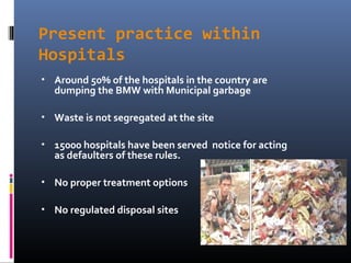 Present practice within
Hospitals
•   Around 50% of the hospitals in the country are
    dumping the BMW with Municipal garbage

•   Waste is not segregated at the site

•   15000 hospitals have been served notice for acting
    as defaulters of these rules.

•   No proper treatment options

•   No regulated disposal sites
 