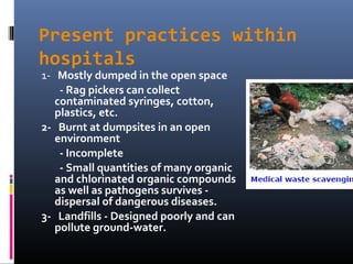 Present practices within
hospitals
1- Mostly dumped in the open space
    - Rag pickers can collect
   contaminated syringes, cotton,
   plastics, etc.
2- Burnt at dumpsites in an open
   environment
    - Incomplete
    - Small quantities of many organic
   and chlorinated organic compounds
   as well as pathogens survives -
   dispersal of dangerous diseases.
3- Landfills - Designed poorly and can
   pollute ground-water.
 
