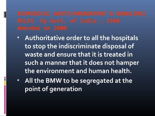 BIOMEDICAL WASTE(MANAGEMENT & HANDLING)
RULES by Govt. of India , 1998
Amended on 2000
•   Authoritative order to all the hospitals
    to stop the indiscriminate disposal of
    waste and ensure that it is treated in
    such a manner that it does not hamper
    the environment and human health.
•   All the BMW to be segregated at the
    point of generation
 