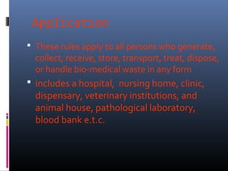 Application
 These rules apply to all persons who generate,
  collect, receive, store, transport, treat, dispose,
  or handle bio-medical waste in any form
 includes a hospital, nursing home, clinic,
  dispensary, veterinary institutions, and
  animal house, pathological laboratory,
  blood bank e.t.c.
 