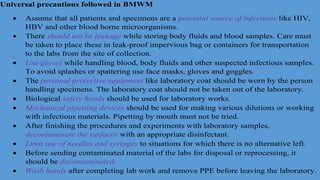 Universal precautions followed in BMWM
 Assume that all patients and specimens are a potential source of infections like HIV,
HBV and other blood borne microorganisms.
 There should not be leakage while storing body fluids and blood samples. Care must
be taken to place these in leak-proof impervious bag or containers for transportation
to the labs from the site of collection.
 Use gloves while handling blood, body fluids and other suspected infectious samples.
To avoid splashes or spattering use face masks, gloves and goggles.
 The personal protective equipment like laboratory coat should be worn by the person
handling specimens. The laboratory coat should not be taken out of the laboratory.
 Biological safety hoods should be used for laboratory works.
 Mechanical pipetting devices should be used for making various dilutions or working
with infectious materials. Pipetting by mouth must not be tried.
 After finishing the procedures and experiments with laboratory samples,
decontaminate the surfaces with an appropriate disinfectant.
 Limit use of needles and syringes to situations for which there is no alternative left.
 Before sending contaminated material of the labs for disposal or reprocessing, it
should be decontaminated.
 Wash hands after completing lab work and remove PPE before leaving the laboratory.
 
