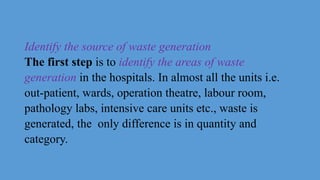 Identify the source of waste generation
The first step is to identify the areas of waste
generation in the hospitals. In almost all the units i.e.
out-patient, wards, operation theatre, labour room,
pathology labs, intensive care units etc., waste is
generated, the only difference is in quantity and
category.
 