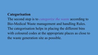Categorisation
The second step is to categorize the waste according to
Bio-Medical Waste management and handling Rules.
The categorisation helps in placing the different bins
with coloured codes at the appropriate places as close to
the waste generation site as possible.
 