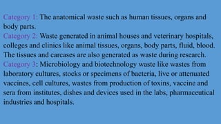 Category 1: The anatomical waste such as human tissues, organs and
body parts.
Category 2: Waste generated in animal houses and veterinary hospitals,
colleges and clinics like animal tissues, organs, body parts, fluid, blood.
The tissues and carcases are also generated as waste during research.
Category 3: Microbiology and biotechnology waste like wastes from
laboratory cultures, stocks or specimens of bacteria, live or attenuated
vaccines, cell cultures, wastes from production of toxins, vaccine and
sera from institutes, dishes and devices used in the labs, pharmaceutical
industries and hospitals.
 