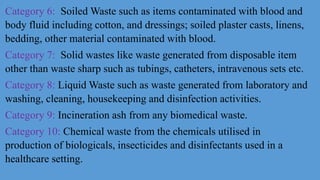 Category 6: Soiled Waste such as items contaminated with blood and
body fluid including cotton, and dressings; soiled plaster casts, linens,
bedding, other material contaminated with blood.
Category 7: Solid wastes like waste generated from disposable item
other than waste sharp such as tubings, catheters, intravenous sets etc.
Category 8: Liquid Waste such as waste generated from laboratory and
washing, cleaning, housekeeping and disinfection activities.
Category 9: Incineration ash from any biomedical waste.
Category 10: Chemical waste from the chemicals utilised in
production of biologicals, insecticides and disinfectants used in a
healthcare setting.
 