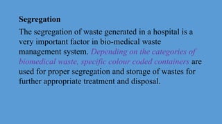 Segregation
The segregation of waste generated in a hospital is a
very important factor in bio-medical waste
management system. Depending on the categories of
biomedical waste, specific colour coded containers are
used for proper segregation and storage of wastes for
further appropriate treatment and disposal.
 