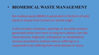 • BIOMEDICAL WASTE MANAGEMENT
Bio medical waste (BMW) is generated in the form of solid,
liquid or tissues from humans or animal origin.
It also includes containers, packings or any other product
generated while short term or long term patient care like
observational, diagnostic, therapeutic or rehabilitative
services provided to a person who is suffering or is
suspected to be suffering from some disease or injury.
 