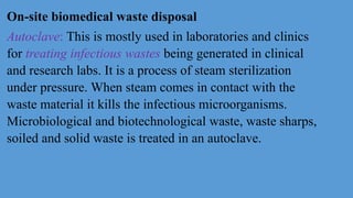 On-site biomedical waste disposal
Autoclave: This is mostly used in laboratories and clinics
for treating infectious wastes being generated in clinical
and research labs. It is a process of steam sterilization
under pressure. When steam comes in contact with the
waste material it kills the infectious microorganisms.
Microbiological and biotechnological waste, waste sharps,
soiled and solid waste is treated in an autoclave.
 