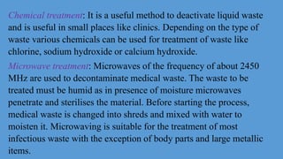 Chemical treatment: It is a useful method to deactivate liquid waste
and is useful in small places like clinics. Depending on the type of
waste various chemicals can be used for treatment of waste like
chlorine, sodium hydroxide or calcium hydroxide.
Microwave treatment: Microwaves of the frequency of about 2450
MHz are used to decontaminate medical waste. The waste to be
treated must be humid as in presence of moisture microwaves
penetrate and sterilises the material. Before starting the process,
medical waste is changed into shreds and mixed with water to
moisten it. Microwaving is suitable for the treatment of most
infectious waste with the exception of body parts and large metallic
items.
 