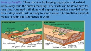 Sanitary landfills: These are sites for keeping segregated and isolated
waste away from the human dwellings. The waste can be stored here for
long time. A trained staff along with appropriate design is needed before
the sanitary landfill site is ready to accept waste. The landfill is about 60
metres in depth and 500 metres in width.
 