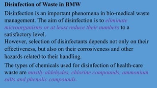 Disinfection of Waste in BMW
Disinfection is an important phenomena in bio-medical waste
management. The aim of disinfection is to eliminate
microorganisms or at least reduce their numbers to a
satisfactory level.
However, selection of disinfectants depends not only on their
effectiveness, but also on their corrosiveness and other
hazards related to their handling.
The types of chemicals used for disinfection of health-care
waste are mostly aldehydes, chlorine compounds, ammonium
salts and phenolic compounds.
 