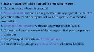 Points to remember while managing biomedical waste:
1. Generate waste when it is essential.
2. Segregate waste as soon as it is generated and segregate at the point of
generation into specific categories of waste in specific colour coded
covered bins.
3. Clean the bins regularly with soap and water or disinfectant.
4. Collect the domestic waste/eatables, wrappers, fruit peels, papers etc.,
in green bin.
5. Carry/transport the waste in closed containers.
6. Transport waste through a pre-defined route within the hospital.
 