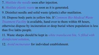 7. Mutilate the needle soon after injection.
8. Mutilate plastic waste as soon as it is generated.
9. Disinfect needle and solid waste (plastic) after mutilation.
10. Dispose body parts in yellow bin. If Common Bio-Medical Waste
Treatment Facility is available, hand over to them within 48 hours,
otherwise dispose by incineration or deep burial where population is less
than five lakhs people.
11. Waste sharps should be kept in white translucent bin, ¾ filled with
disinfectant solution.
12. Avoid incinerator for individual establishment.
 