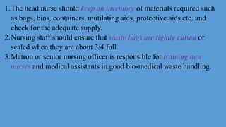 1.The head nurse should keep an inventory of materials required such
as bags, bins, containers, mutilating aids, protective aids etc. and
check for the adequate supply.
2.Nursing staff should ensure that waste bags are tightly closed or
sealed when they are about 3/4 full.
3.Matron or senior nursing officer is responsible for training new
nurses and medical assistants in good bio-medical waste handling.
 