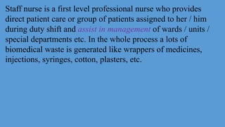 Staff nurse is a first level professional nurse who provides
direct patient care or group of patients assigned to her / him
during duty shift and assist in management of wards / units /
special departments etc. In the whole process a lots of
biomedical waste is generated like wrappers of medicines,
injections, syringes, cotton, plasters, etc.
 