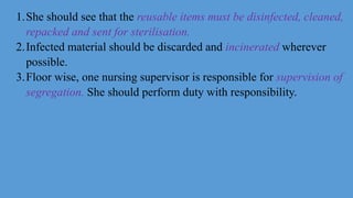1.She should see that the reusable items must be disinfected, cleaned,
repacked and sent for sterilisation.
2.Infected material should be discarded and incinerated wherever
possible.
3.Floor wise, one nursing supervisor is responsible for supervision of
segregation. She should perform duty with responsibility.
 