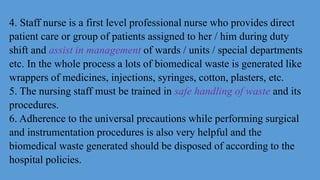 4. Staff nurse is a first level professional nurse who provides direct
patient care or group of patients assigned to her / him during duty
shift and assist in management of wards / units / special departments
etc. In the whole process a lots of biomedical waste is generated like
wrappers of medicines, injections, syringes, cotton, plasters, etc.
5. The nursing staff must be trained in safe handling of waste and its
procedures.
6. Adherence to the universal precautions while performing surgical
and instrumentation procedures is also very helpful and the
biomedical waste generated should be disposed of according to the
hospital policies.
 