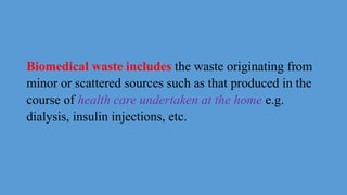 Biomedical waste includes the waste originating from
minor or scattered sources such as that produced in the
course of health care undertaken at the home e.g.
dialysis, insulin injections, etc.
 