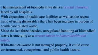 The management of biomedical waste is a crucial challenge
faced by all hospitals.
With expansion of health care facilities as well as the recent
trend of using disposables there has been increase in burden of
health care related waste.
Since the last three decades, unregulated handling of biomedical
waste is emerging as a serious threat to human health and
safety.
If bio-medical waste is not managed properly, it could cause
environmental, occupational and public health hazard.
 