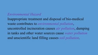 Environmental Hazard
Inappropriate treatment and disposal of bio-medical
waste contributes to environmental pollution,
uncontrolled incineration causes air pollution, dumping
in tanks and other water sources cause water pollution
and unscientific land filling causes soil pollution.
 