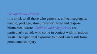 Occupational Hazard
It is a risk to all those who generate, collect, segregate,
handle, package, store, transport, treat and dispose
biomedical waste. Children and rag pickers are
particularly at risk who come in contact with infectious
waste. Occupational exposure to blood can result from
percutaneous injury
 