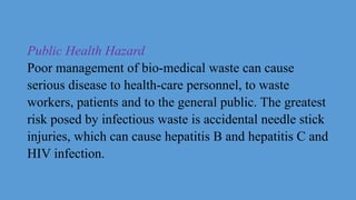 Public Health Hazard
Poor management of bio-medical waste can cause
serious disease to health-care personnel, to waste
workers, patients and to the general public. The greatest
risk posed by infectious waste is accidental needle stick
injuries, which can cause hepatitis B and hepatitis C and
HIV infection.
 
