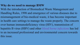 Why do we need to manage BMW
With the introduction of Biomedical Waste Management and
Handling Rules, 1998 and emergence of various diseases due to
mismanagement of bio-medical waste, it has become important
in health care settings to manage the waste properly. The concern
over human immunodeficiency virus (HIV), transmission of
hepatitis B virus (HBV) and other blood borne infections has led
to an increased professional and environmental concern towards
this issue.
 