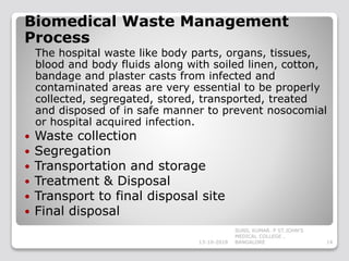 Biomedical Waste Management
Process
The hospital waste like body parts, organs, tissues,
blood and body fluids along with soiled linen, cotton,
bandage and plaster casts from infected and
contaminated areas are very essential to be properly
collected, segregated, stored, transported, treated
and disposed of in safe manner to prevent nosocomial
or hospital acquired infection.
 Waste collection
 Segregation
 Transportation and storage
 Treatment & Disposal
 Transport to final disposal site
 Final disposal
13-10-2018 14
SUNIL KUMAR. P ST.JOHN'S
MEDICAL COLLEGE ,
BANGALORE
 