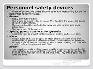 Personnel safety devices
 The use of protective gears should be made mandatory for all the
personnel handling waste.
 Gloves:
◦ Heavy-duty rubber gloves
◦ This should be bright yellow in colour. After handling the waste, the gloves
should be washed twice.
◦ The gloves should be washed after every use with carbolic soap and a
disinfectant.
◦ The size should fit the operator.
 Aprons, gowns, suits or other apparels:
◦ Apparel is worn to prevent contamination of clothing and protect skin.
 Masks:
◦ Various types of masks, goggles, and face shields are worn alone or in
combination, to provide a protective barrier. It is mandatory for personnel
working in the incinerator chamber to wear a mask covering both nose and
mouth, preferably a gas mask with filters.
 Boots:
◦ Leg coverings, boots or shoe-covers provide greater protection to the skin
when splashes or large quantities of infected waste have to be handled. The
boots should be rubber-soled and anti-skid type. They should cover the leg
up to the ankle.
13-10-2018 22
SUNIL KUMAR. P ST.JOHN'S
MEDICAL COLLEGE ,
BANGALORE
 