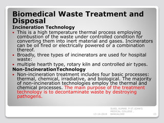 Biomedical Waste Treatment and
Disposal
Incineration Technology
 This is a high temperature thermal process employing
combustion of the waste under controlled condition for
converting them into inert material and gases. Incinerators
can be oil fired or electrically powered or a combination
thereof.
 Broadly, three types of incinerators are used for hospital
waste:
 multiple hearth type, rotary kiln and controlled air types.
Non-IncinerationTechnology
 Non-incineration treatment includes four basic processes:
thermal, chemical, irradiative, and biological. The majority
of non-incineration technologies employ the thermal and
chemical processes. The main purpose of the treatment
technology is to decontaminate waste by destroying
pathogens.
13-10-2018 23
SUNIL KUMAR. P ST.JOHN'S
MEDICAL COLLEGE ,
BANGALORE
 