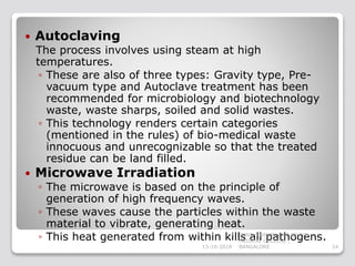  Autoclaving
The process involves using steam at high
temperatures.
◦ These are also of three types: Gravity type, Pre-
vacuum type and Autoclave treatment has been
recommended for microbiology and biotechnology
waste, waste sharps, soiled and solid wastes.
◦ This technology renders certain categories
(mentioned in the rules) of bio-medical waste
innocuous and unrecognizable so that the treated
residue can be land filled.
 Microwave Irradiation
◦ The microwave is based on the principle of
generation of high frequency waves.
◦ These waves cause the particles within the waste
material to vibrate, generating heat.
◦ This heat generated from within kills all pathogens.
13-10-2018 24
SUNIL KUMAR. P ST.JOHN'S
MEDICAL COLLEGE ,
BANGALORE
 