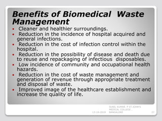 Benefits of Biomedical Waste
Management
 Cleaner and healthier surroundings.
 Reduction in the incidence of hospital acquired and
general infections.
 Reduction in the cost of infection control within the
hospital.
 Reduction in the possibility of disease and death due
to reuse and repackaging of infectious disposables.
 Low incidence of community and occupational health
hazards.
 Reduction in the cost of waste management and
generation of revenue through appropriate treatment
and disposal of waste.
 Improved image of the healthcare establishment and
increase the quality of life.
13-10-2018 27
SUNIL KUMAR. P ST.JOHN'S
MEDICAL COLLEGE ,
BANGALORE
 