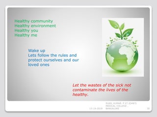Healthy community
Healthy environment
Healthy you
Healthy me
Wake up
Lets follow the rules and
protect ourselves and our
loved ones
Let the wastes of the sick not
contaminate the lives of the
healthy.
13-10-2018 30
SUNIL KUMAR. P ST.JOHN'S
MEDICAL COLLEGE ,
BANGALORE
 
